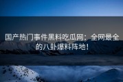 国产热门事件黑料吃瓜网：全网最全的八卦爆料阵地！