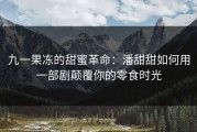 九一果冻的甜蜜革命：潘甜甜如何用一部剧颠覆你的零食时光