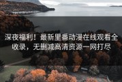 深夜福利！最新里番动漫在线观看全收录，无删减高清资源一网打尽