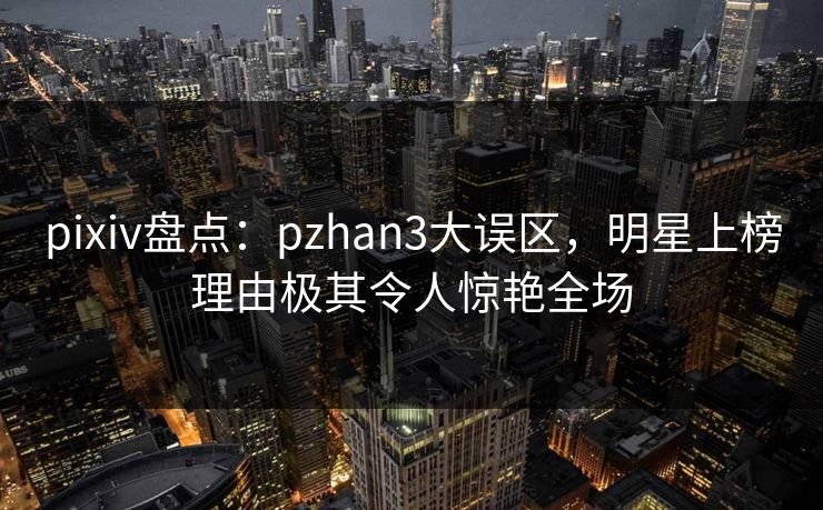 pixiv盘点：pzhan3大误区，明星上榜理由极其令人惊艳全场