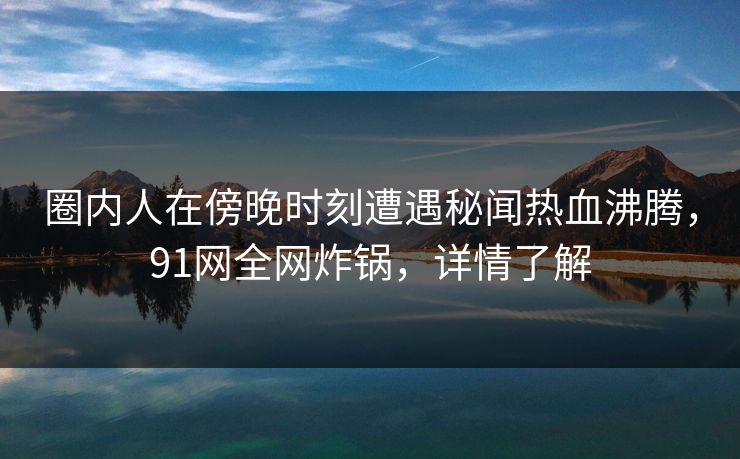 圈内人在傍晚时刻遭遇秘闻热血沸腾，91网全网炸锅，详情了解