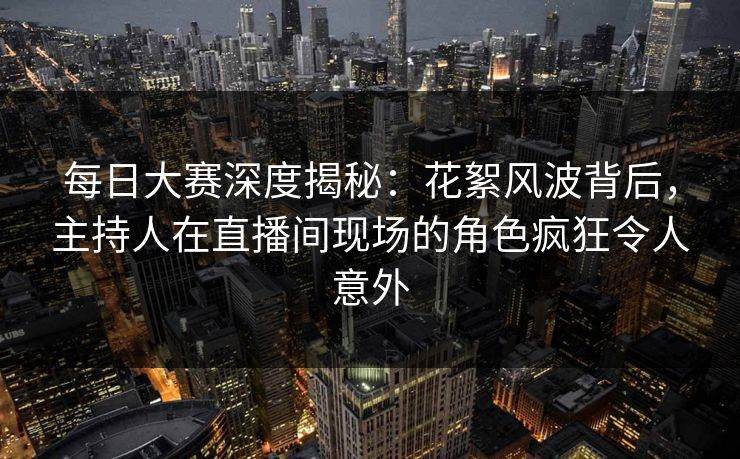 每日大赛深度揭秘：花絮风波背后，主持人在直播间现场的角色疯狂令人意外