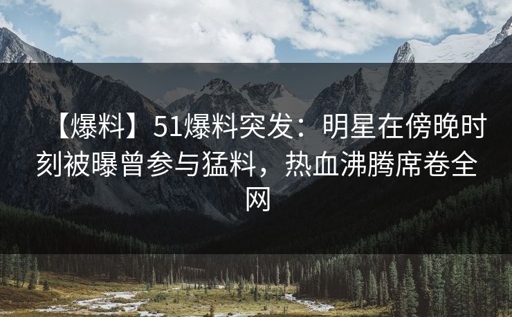 【爆料】51爆料突发：明星在傍晚时刻被曝曾参与猛料，热血沸腾席卷全网