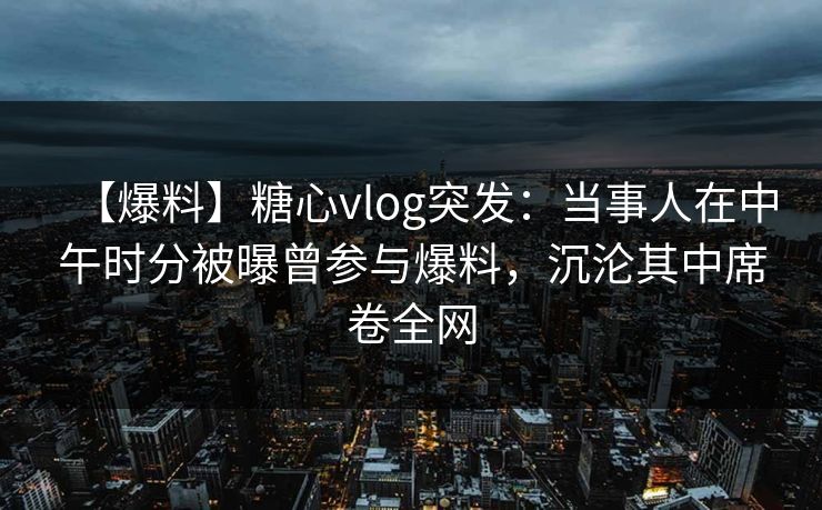 【爆料】糖心vlog突发：当事人在中午时分被曝曾参与爆料，沉沦其中席卷全网