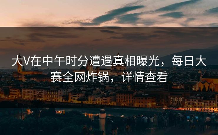 大V在中午时分遭遇真相曝光，每日大赛全网炸锅，详情查看