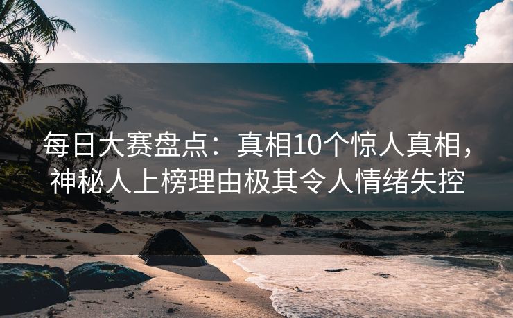 每日大赛盘点：真相10个惊人真相，神秘人上榜理由极其令人情绪失控