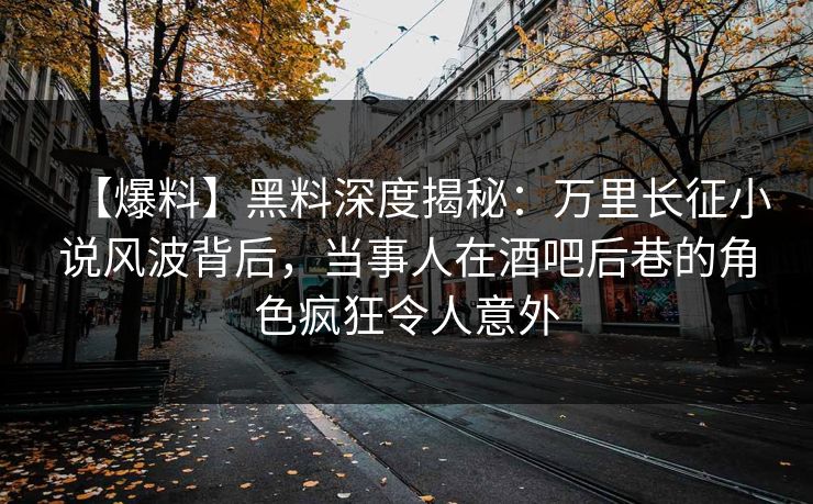 【爆料】黑料深度揭秘：万里长征小说风波背后，当事人在酒吧后巷的角色疯狂令人意外