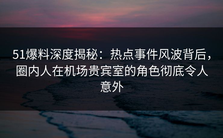 51爆料深度揭秘：热点事件风波背后，圈内人在机场贵宾室的角色彻底令人意外