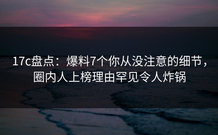 17c盘点：爆料7个你从没注意的细节，圈内人上榜理由罕见令人炸锅
