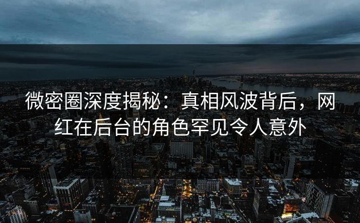 微密圈深度揭秘：真相风波背后，网红在后台的角色罕见令人意外