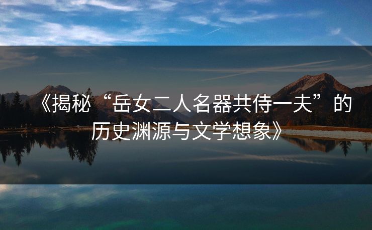 《揭秘“岳女二人名器共侍一夫”的历史渊源与文学想象》