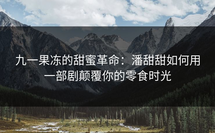九一果冻的甜蜜革命：潘甜甜如何用一部剧颠覆你的零食时光