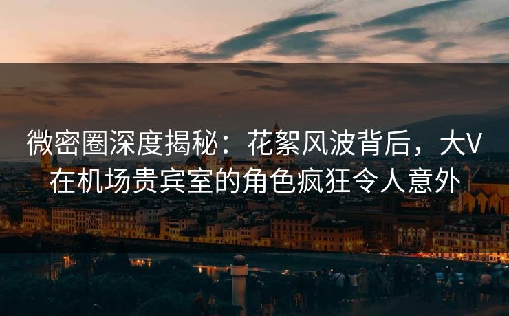 微密圈深度揭秘：花絮风波背后，大V在机场贵宾室的角色疯狂令人意外