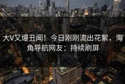 大V又爆丑闻！今日刚刚流出花絮，海角导航网友：持续刷屏
