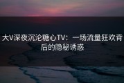 大V深夜沉沦糖心TV：一场流量狂欢背后的隐秘诱惑