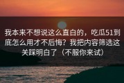 我本来不想说这么直白的，吃瓜51到底怎么用才不后悔？我把内容筛选这关踩明白了（不服你来试）