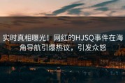 实时真相曝光！网红的HJSQ事件在海角导航引爆热议，引发众怒