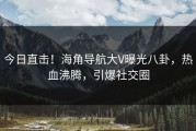 今日直击！海角导航大V曝光八卦，热血沸腾，引爆社交圈
