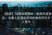 【独家】91网深度揭秘：秘闻风波背后，当事人在酒店房间的角色罕见令人意外
