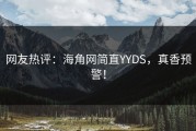 网友热评：海角网简直YYDS，真香预警！