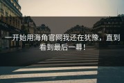 一开始用海角官网我还在犹豫，直到看到最后一幕！