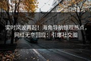 实时风波再起！海角导航惊现热点，网红无奈回应：引爆社交圈