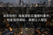 深夜刚刚！海角导航实锤爆料事件，明星现场揭秘，真相让人瞠目