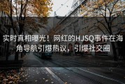 实时真相曝光！网红的HJSQ事件在海角导航引爆热议，引爆社交圈