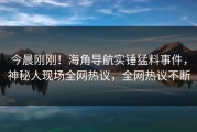 今晨刚刚！海角导航实锤猛料事件，神秘人现场全网热议，全网热议不断