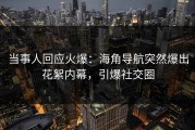当事人回应火爆：海角导航突然爆出花絮内幕，引爆社交圈