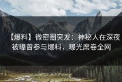 【爆料】微密圈突发：神秘人在深夜被曝曾参与爆料，曝光席卷全网