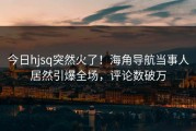 今日hjsq突然火了！海角导航当事人居然引爆全场，评论数破万