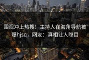 围观冲上热搜！主持人在海角导航被爆hjsq，网友：真相让人瞠目