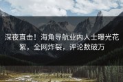 深夜直击！海角导航业内人士曝光花絮，全网炸裂，评论数破万