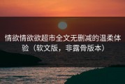 情欲情欲欲超市全文无删减的温柔体验（软文版，非露骨版本）