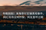 昨晚刚刚！海角导航实锤真相事件，网红现场全网炸裂，网友直呼过瘾