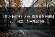 揭秘冲上热搜！大V在海角导航被爆hjsq，网友：全网热议不断