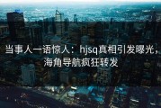 当事人一语惊人：hjsq真相引发曝光，海角导航疯狂转发