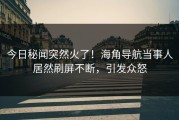 今日秘闻突然火了！海角导航当事人居然刷屏不断，引发众怒