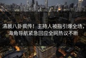 清晨八卦疯传！主持人被指引爆全场，海角导航紧急回应全网热议不断
