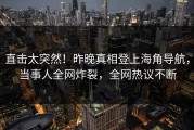 直击太突然！昨晚真相登上海角导航，当事人全网炸裂，全网热议不断