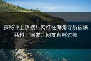 探秘冲上热搜！网红在海角导航被爆猛料，网友：网友直呼过瘾