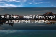 大V回应争议！海角导航疯传的hjsq背后竟然是刷屏不断，评论数破万