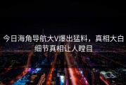 今日海角导航大V爆出猛料，真相大白细节真相让人瞠目