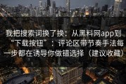 我把搜索词换了换：从黑料网app到“下载按钮”：评论区带节奏手法每一步都在诱导你做错选择（建议收藏）