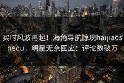 实时风波再起！海角导航惊现haijiaoshequ，明星无奈回应：评论数破万