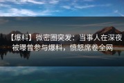【爆料】微密圈突发：当事人在深夜被曝曾参与爆料，愤怒席卷全网