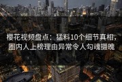 樱花视频盘点：猛料10个细节真相，圈内人上榜理由异常令人勾魂摄魄