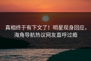 真相终于有下文了！明星现身回应，海角导航热议网友直呼过瘾