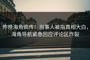 昨晚海角疯传！当事人被指真相大白，海角导航紧急回应评论区炸裂